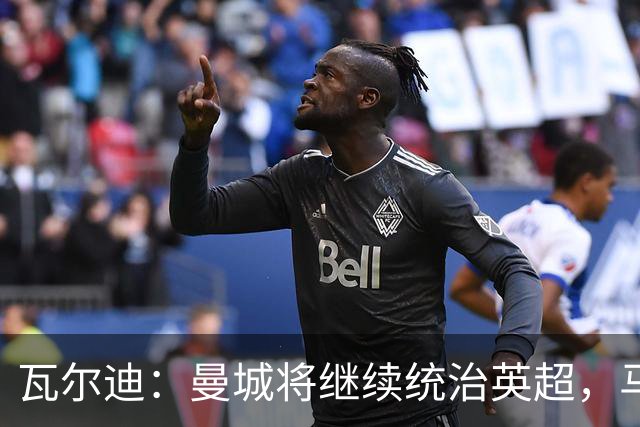 瓦尔迪：曼城将继续统治英超，马雷斯卡将延续瓜帅的成功之路